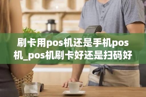 刷卡用pos机还是手机pos机_pos机刷卡好还是扫码好