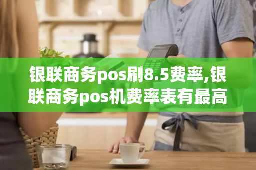 银联商务pos刷8.5费率,银联商务pos机费率表有最高标准吗?