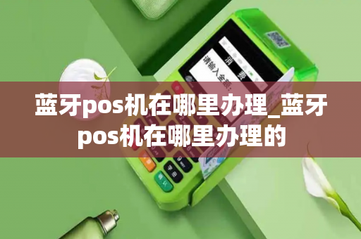 蓝牙pos机在哪里办理_蓝牙pos机在哪里办理的