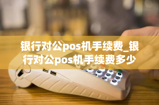 银行对公pos机手续费_银行对公pos机手续费多少