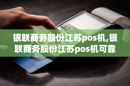 银联商务股份江苏pos机,银联商务股份江苏pos机可靠吗