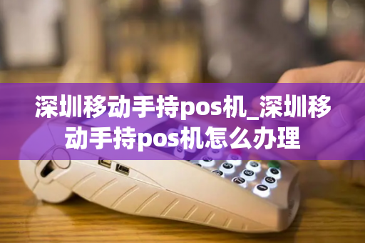 深圳移动手持pos机_深圳移动手持pos机怎么办理