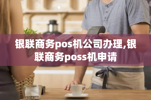 银联商务pos机公司办理,银联商务poss机申请