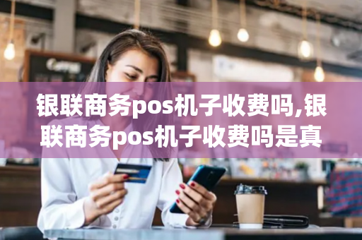 银联商务pos机子收费吗,银联商务pos机子收费吗是真的吗