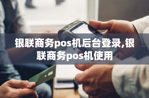 银联商务pos机后台登录,银联商务pos机使用