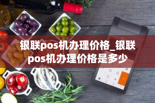 银联pos机办理价格_银联pos机办理价格是多少