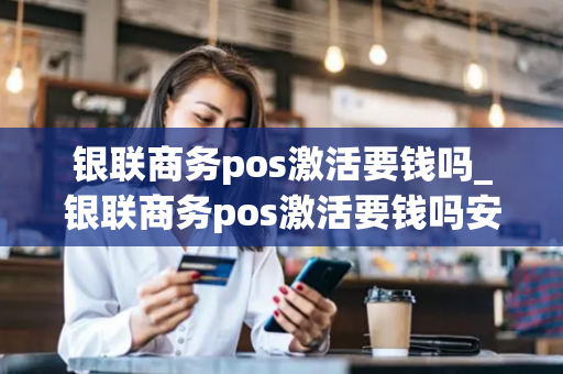 银联商务pos激活要钱吗_银联商务pos激活要钱吗安全吗