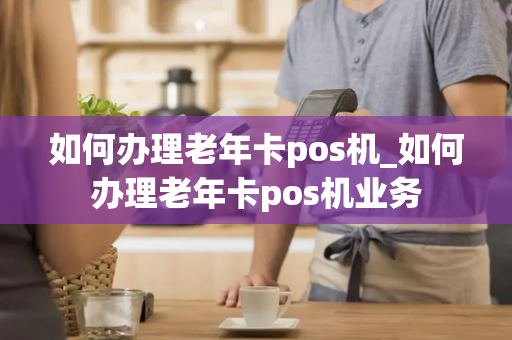 如何办理老年卡pos机_如何办理老年卡pos机业务