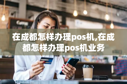 在成都怎样办理pos机,在成都怎样办理pos机业务