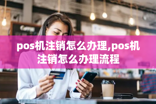 pos机注销怎么办理,pos机注销怎么办理流程