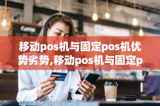 移动pos机与固定pos机优势劣势,移动pos机与固定pos机优势劣势对比