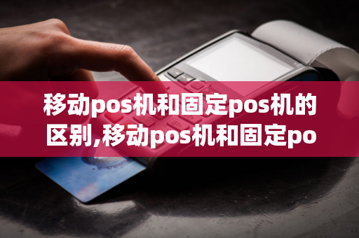 移动pos机和固定pos机的区别,移动pos机和固定pos机的区别是什么