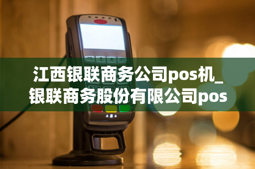 江西银联商务公司pos机_银联商务股份有限公司pos机