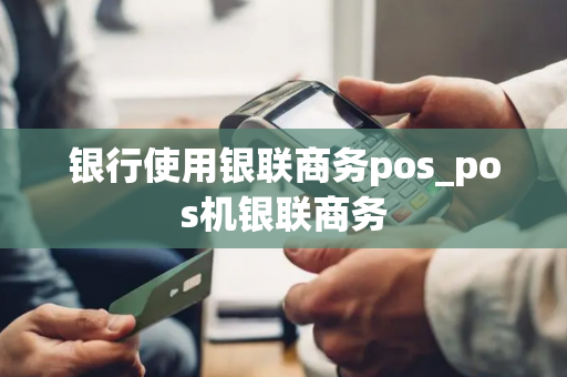 银行使用银联商务pos_pos机银联商务