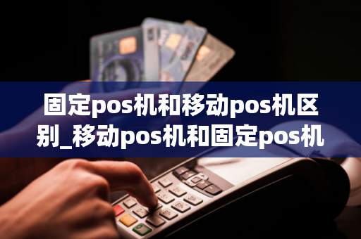 固定pos机和移动pos机区别_移动pos机和固定pos机的区别