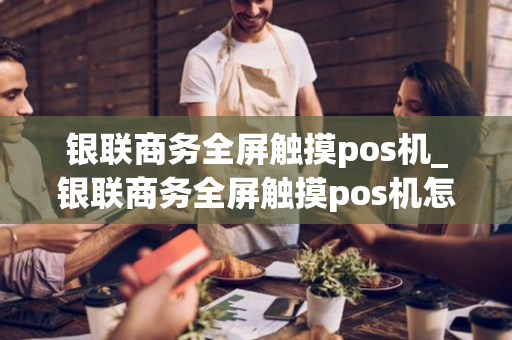 银联商务全屏触摸pos机_银联商务全屏触摸pos机怎么用