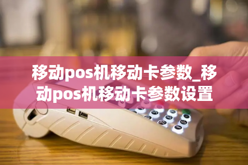 移动pos机移动卡参数_移动pos机移动卡参数设置