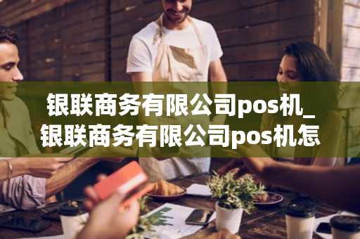 银联商务有限公司pos机_银联商务有限公司pos机怎么样