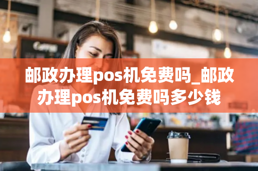 邮政办理pos机免费吗_邮政办理pos机免费吗多少钱