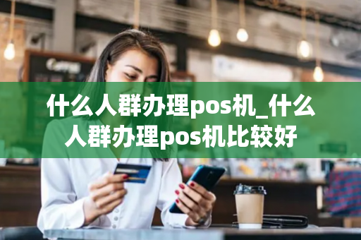 什么人群办理pos机_什么人群办理pos机比较好