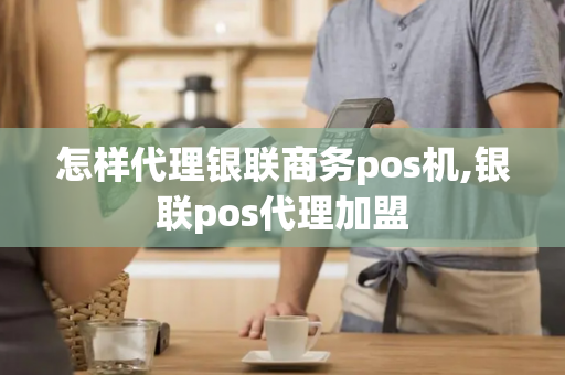 怎样代理银联商务pos机,银联pos代理加盟