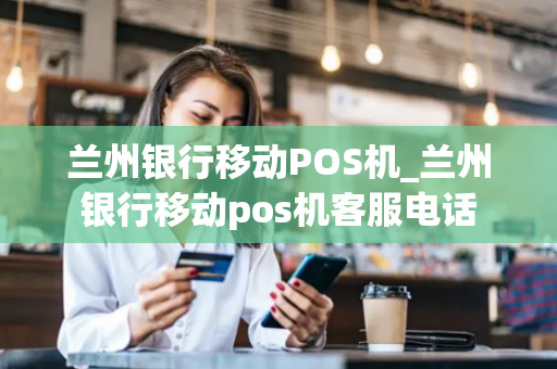 兰州银行移动POS机_兰州银行移动pos机客服电话