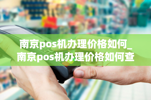 南京pos机办理价格如何_南京pos机办理价格如何查询