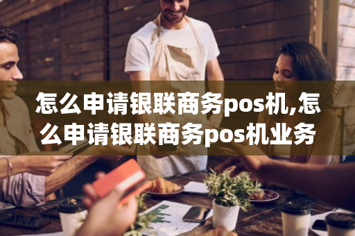 怎么申请银联商务pos机,怎么申请银联商务pos机业务