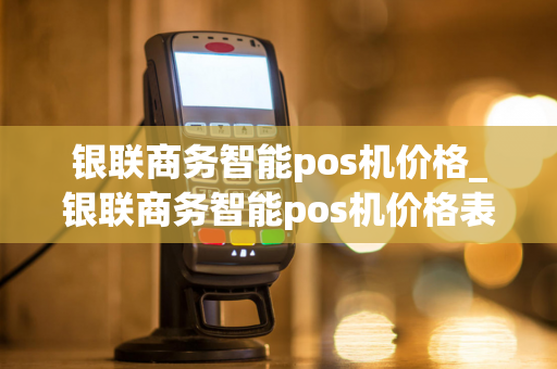 银联商务智能pos机价格_银联商务智能pos机价格表