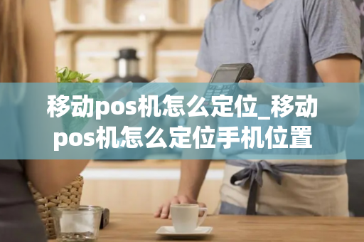 移动pos机怎么定位_移动pos机怎么定位手机位置