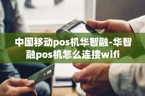 中国移动pos机华智融-华智融pos机怎么连接wifi