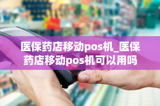 医保药店移动pos机_医保药店移动pos机可以用吗