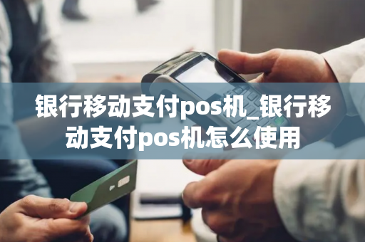 银行移动支付pos机_银行移动支付pos机怎么使用