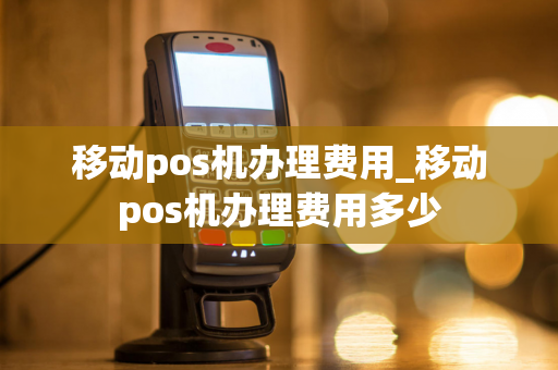 移动pos机办理费用_移动pos机办理费用多少