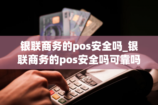 银联商务的pos安全吗_银联商务的pos安全吗可靠吗