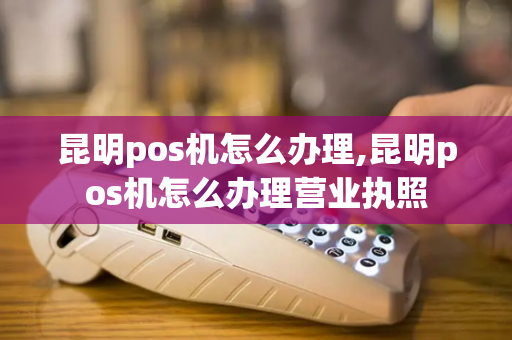 昆明pos机怎么办理,昆明pos机怎么办理营业执照