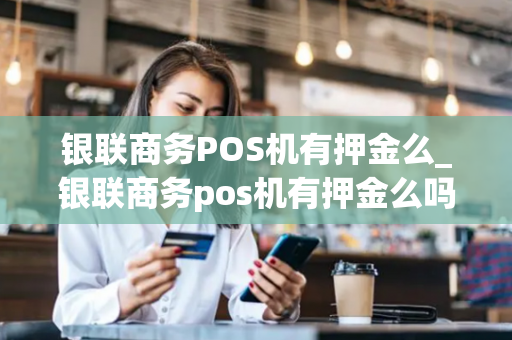 银联商务POS机有押金么_银联商务pos机有押金么吗