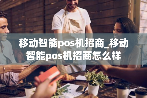 移动智能pos机招商_移动智能pos机招商怎么样