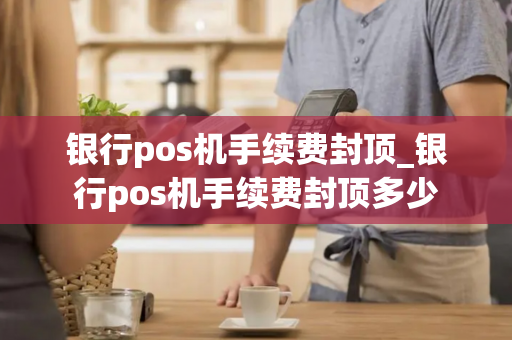 银行pos机手续费封顶_银行pos机手续费封顶多少