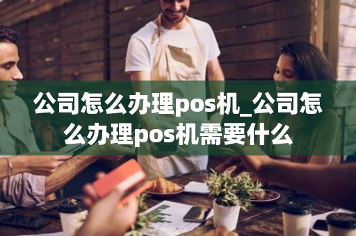 公司怎么办理pos机_公司怎么办理pos机需要什么