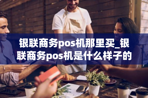 银联商务pos机那里买_银联商务pos机是什么样子的