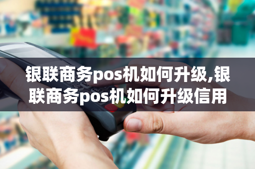 银联商务pos机如何升级,银联商务pos机如何升级信用卡