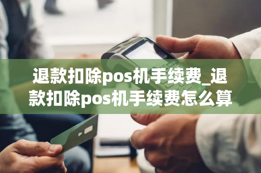 退款扣除pos机手续费_退款扣除pos机手续费怎么算