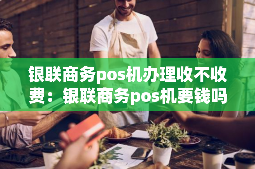 银联商务pos机办理收不收费：银联商务pos机要钱吗