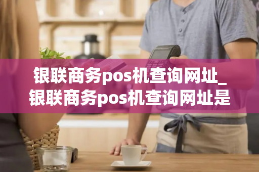 银联商务pos机查询网址_银联商务pos机查询网址是什么