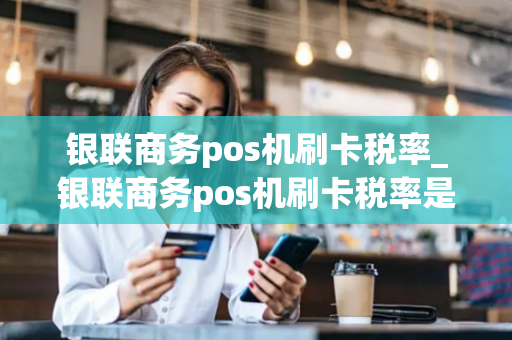 银联商务pos机刷卡税率_银联商务pos机刷卡税率是多少