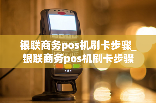 银联商务pos机刷卡步骤_银联商务pos机刷卡步骤