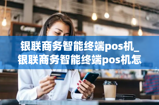 银联商务智能终端pos机_银联商务智能终端pos机怎么用