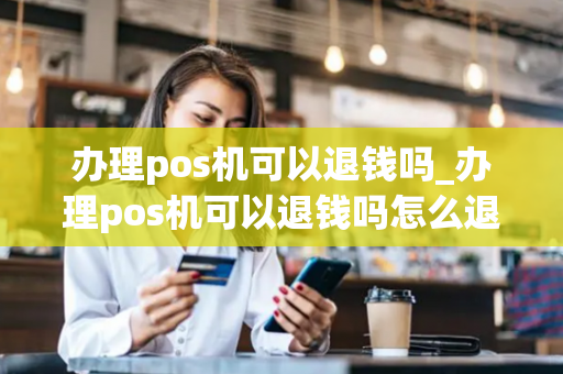 办理pos机可以退钱吗_办理pos机可以退钱吗怎么退