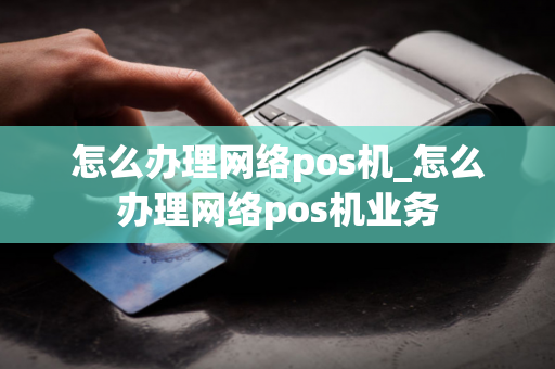 怎么办理网络pos机_怎么办理网络pos机业务